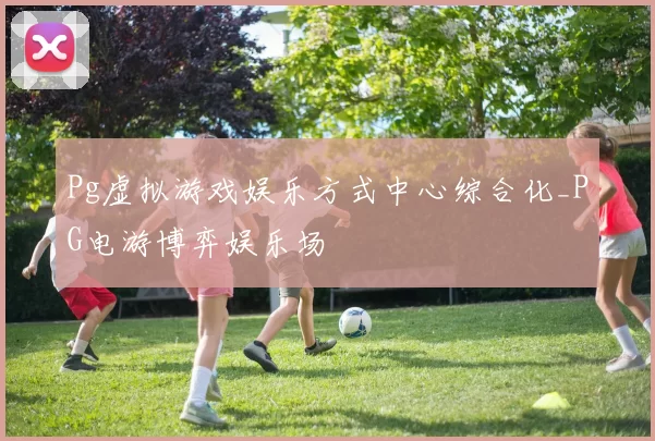 Pg虚拟游戏娱乐方式中心综合化_PG电游博弈娱乐场
