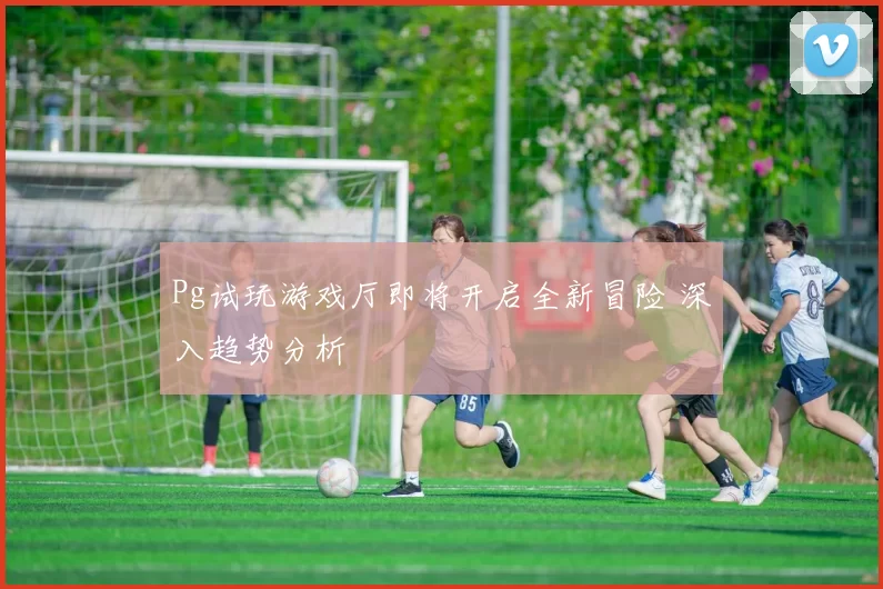 Pg试玩游戏厅即将开启全新冒险 深入趋势分析