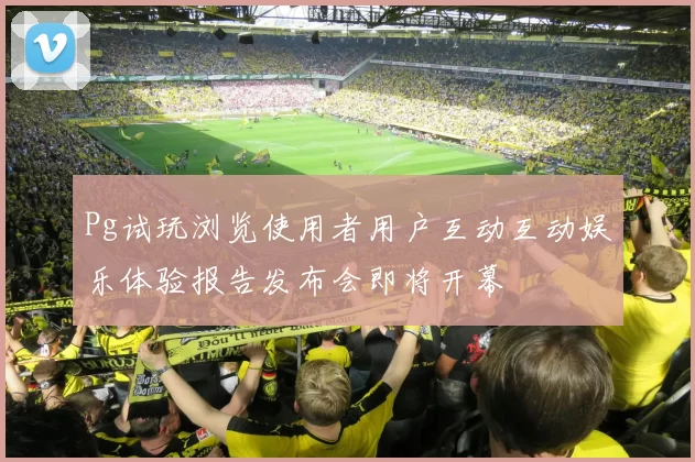 Pg试玩浏览使用者用户互动互动娱乐体验报告发布会即将开幕