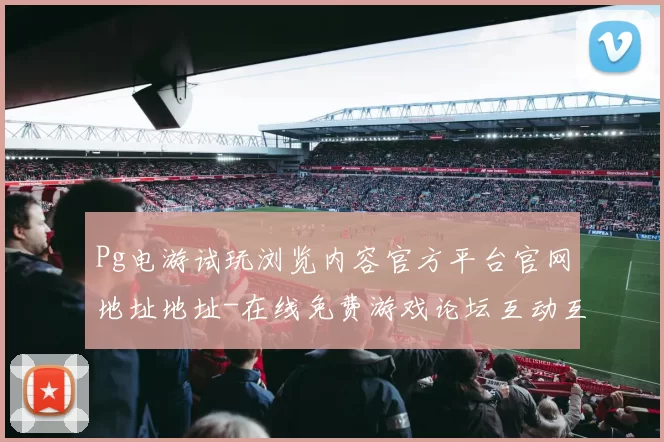 Pg电游试玩浏览内容官方平台官网地址地址-在线免费游戏论坛互动互动体验